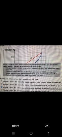 ### Race Analysis of Runners A and B

#### Graph Description:
On the coordinate plane, the horizontal axis is labeled \(t\) (seconds) and the vertical axis is labeled \(s\) (meters). A line and a curve are graphed to represent the performance of two runners in a race.

##### Line A (Red Line):
- Begins at the origin \((0,0)\)
- Proceeds up and to the right in a straight line.
- Ends at the point \((14,100)\)

##### Curve B (Blue Curve):
- Starts at the origin \((0,0)\)
- Curves upward and becomes progressively steeper as it goes right.
- Passes through approximately \((9.5, 55)\) where it is furthest from Line A.
- Ends at the point \((14,100)\).

#### Analysis:
Based on the graphical representation and explanations provided, here are the conclusions about the runners' performances:

1. **Runner A** starts and maintains a constant velocity throughout the race, which is depicted by the straight, linear representation of Line A.
2. **Runner B** starts at a lower velocity, as indicated by the gentler initial slope of the curve, and gradually increases speed, finishing at the same endpoint as Runner A.

#### Multiple Choice Question:
Describe and compare how the runners run the race. Select the correct answer.

- [ ] Runner A starts the race at a slower velocity than runner B but finishes the race faster.
- [ ] Runner A starts the race at a faster velocity than runner B but finishes the race slower.
- [ ] Runner A runs the entire race at the same velocity. Runner B starts the race slow and speeds up gradually.
- [ ] Runner A runs the entire race at the same velocity. Runner B does not change speed.