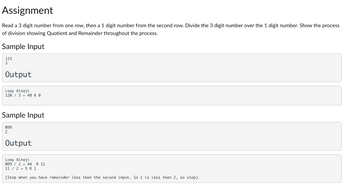 Assignment
Read a 3 digit number from one row, then a 1 digit number from the second row. Divide the 3 digit number over the 1 digit number. Show the process
of division showing Quotient and Remainder throughout the process.
Sample Input
123
3
Output
Loay Alnaji
120/3 40 R 0
Sample Input
099
2
Output
Loay Alnaji
099/2 44 R 11
11/25 R 1
(Stop when you have remainder less than the second input. So 1 is less than 2, so stop).