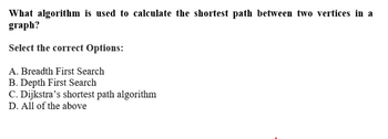 What algorithm is used to calculate the shortest path between two vertices in a
graph?
Select the correct Options:
A. Breadth First Search
B. Depth First Search
C. Dijkstra's shortest path algorithm
D. All of the above