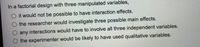 In a factorial design with three manipulated variables,
O it would not be possible to have interaction effects.
O the researcher would investigate three possible main effects.
any interactions would have to involve all three independent variables.
O the experimenter would be likely to have used qualitative variables.
