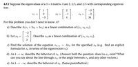 4.F.1 Suppose the eigenvalues of a 3 × 3 matrix A are 2, 3/5, and 2/5 with corresponding eigenvec-
tors
--E} --} --E}
1
2
vi =
v2 =
v3 =
34
For this problem you don't need to know A!!
a) Describe A(v1 + 2v2 + 3v3) as a linear combination of {v1, v2, V3}.
-2
b) Let æo =
-5 . Describe ro as a linear combination of {v1, v2, v3}.
3
c) Find the solution of the equation ¤k+1 = Axk for the specified xo (e.g. find an explicit
formula for æk in terms of the eigenvectors v;).
d) As k → 00, describe the behavior of æk. (Answer both the question: does lim x exist? What
can you say about the line through Tk, or the angle between rk and any other vectors.)
e) As k → -0, describe the behavior of ær. (Same parenthetical.)
