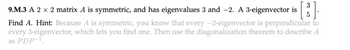 9.M.3 A 2 × 2 matrix A is symmetric, and has eigenvalues 3 and --2. A 3-eigenvector is [3
5
Find A. Hint: Because A is symmetric, you know that every -2-eigenvector is perpendicular to
every 3-eigenvector, which lets you find one. Then use the diagonalization theorem to describe A
as PDP-1