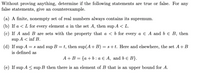 Without proving anything, determine if the following statements are true or false. For any
false statements, give an counterexample.
(a) A finite, nonempty set of real numbers always contains its supremum.
(b) If a < L for every element a in the set A, then sup A < L.
(c) If A and B are sets with the property that a < b for every a E A and b e B, then
sup A < inf B.
(d) If sup A = s and sup B = t, then sup(A+ B) = s+t. Here and elsewhere, the set A+B
is defined as
A+B = {a+b:a € A, and b e B}.
(e) If sup A < sup B then there is an element of B that is an upper bound for A.
