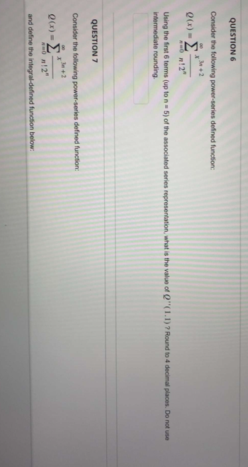 QUESTION 6
Consider the following power-series defined function:
3n+2
8
Q(x)= Σ
n=0_n!2"
x
Using the first 6 terms (up to n = 5) of the associated series representation, what is the value of Q''(1.1)? Round to 4 decimal places. Do not use
intermediate rounding.
QUESTION 7
Consider the following power-series defined function:
3n+2
8
Q(x) = Σ
X
n=0_n!2"
and define the integral-defined function below: