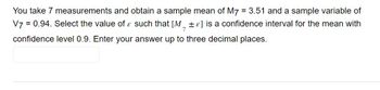 You take 7 measurements and obtain a sample mean of M7 = 3.51 and a sample variable of
V7 = 0.94. Select the value of such that [M] is a confidence interval for the mean with
confidence level 0.9. Enter your answer up to three decimal places.