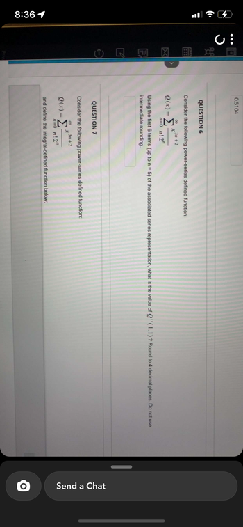 8:36 1
J
E
Priv
0.5104
QUESTION 6
Consider the following power-series defined function:
8 3n+2
X
Q(x) = Σ
n=0 n!2"
Using the first 6 terms (up to n = 5) of the associated series representation, what is the value of Q"(1.1) ? Round to 4 decimal places. Do not use
intermediate rounding.
QUESTION 7
Consider the following power-series defined function:
3n+2
00
Q(x) = Σ
x"
n=0_n!2"
and define the integral-defined function below:
Send a Chat