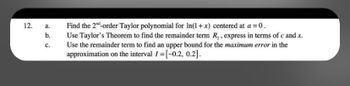 12.
a.
b.
C.
Find the 2nd-order Taylor polynomial for In(1+x) centered at a = 0.
Use Taylor's Theorem to find the remainder term R₂, express in terms of c and .x.
Use the remainder term to find an upper bound for the maximum error in the
approximation on the interval I=[-0.2, 0.2].