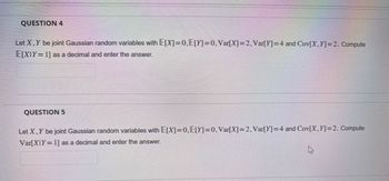 QUESTION 4
Let X, Y be joint Gaussian random variables with E[X]=0,E[Y]=0, Var[X]=2, Var[Y]=4 and Cov[X,Y] =2. Compute
E[XIY=1] as a decimal and enter the answer.
QUESTION 5
Let X, Y be joint Gaussian random variables with E[X]=0,E[Y]=0, Var[X]=2, Var[Y]=4 and Cov[X,Y] =2. Compute
Var[X]Y=1] as a decimal and enter the answer.