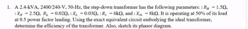 1. A 2.4-KVA, 2400/240-V, 50-Hz, the step-down transformer has the following parameters: : RH = 1.59,
:XH = 2.50, R₂ = 0.020, X₁ = 0.030, : Rc = 6k2, and: Xm = 8kQ. It is operating at 50% of its load
at 0.5 power factor leading. Using the exact equivalent circuit embodying the ideal transformer,
determine the efficiency of the transformer. Also, sketch its phasor diagram.