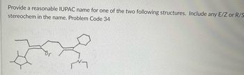 **Transcription for Educational Website**

**Assignment: IUPAC Nomenclature**

**Task Description:**
Provide a reasonable IUPAC name for one of the two following structures. Include any E/Z or R/S stereochemistry in the name.

**Problem Code:** 34

**Structural Diagram Explanation:**

The image contains a chemical structure consisting of a complex hydrocarbon framework. Key features include:

- A cyclohexene ring (six-membered carbon ring with one double bond).
- A five-membered carbon ring attached to the structure.
- Various branches, with one having a bromine (Br) atom attached.
- The need to identify and assign priority using IUPAC rules, considering stereochemistry if applicable. 

Please proceed by applying IUPAC naming conventions to detail the compound name, taking into account branching, functional groups, and stereochemistry.