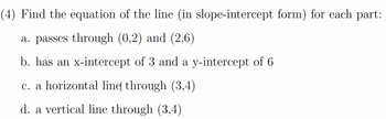 (4) Find the equation of the line (in slope-intercept form) for each part:
a. passes through (0,2) and (2,6)
b. has an x-intercept of 3 and a y-intercept of 6
c. a horizontal line through (3,4)
d. a vertical line through (3,4)