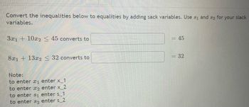 Convert the inequalities below to equalities by adding sack variables. Use 31 and 32 for
variables.
3x1 + 10x2 < 45 converts to
8x1 + 13x2 < 32 converts to
Note:
to enter ₁ enter x_1
to enter 2 enter x_2
to enter s₁ enter s_1
to enter so enter s_2
= 45
= 32
your slack