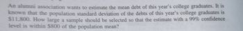 An alumni association wants to estimate the mean debt of this year's college graduates. It is
known that the population standard deviation of the debts of this year's college graduates is
$11,800. How large a sample should be selected so that the estimate with a 99% confidence
level is within $800 of the population mean?