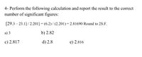 4- Perform the following calculation and report the result to the correct
number of significant figures:
[29.3 – 23.1]/ 2.201] = (6.2) / (2.201) = 2.81690 Round to 2S.F.
а) 3
b) 2.82
c) 2.817
d) 2.8
e) 2.816
