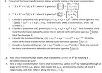 **Linear Transformations and Matrix Representations**

8. For each of the linear transformations below, write the matrix of the linear transformation.

a. \( T: \vec{x} \in \mathbb{R}^3 \rightarrow T(\vec{x}) \in \mathbb{R}^3 \), where \( T \) is given by:
\[
T \left( \begin{bmatrix} x_1 \\ x_2 \\ x_3 \end{bmatrix} \right) = 
\begin{bmatrix} 
2x_1 - 4x_2 \\ 
x_1 - x_3 \\ 
-x_2 + 3x_3 \\ 
3x_1 - 2x_2 
\end{bmatrix}
\]

b. \( T: \vec{x} \in \mathbb{R}^2 \rightarrow T(\vec{x}) \in \mathbb{R}^3 \), where \( T \) is given by:
\[
T \left( \begin{bmatrix} x_1 \\ x_2 \end{bmatrix} \right) = 
\begin{bmatrix} 
x_1 + 4x_2 \\ 
x_2 
\end{bmatrix}
\]

c. Consider a polynomial in \( P_2 \) given by \( p(t) = a_0 + a_1 t + a_2 t^2 \). Define a linear operator \( T \) by \( T(p(t)) = (2t^2 - t + 6)p(t) \) in \( P_4 \). Find the matrix of the transformation. [Hint: See Example 2.]

d. Consider a polynomial in \( P_3 \) given by \( p(t) = a_0 + a_1 t + a_2 t^2 + a_3 t^3 \). Find the matrix of the linear transformation taking this vector into \( P_2 \) defined by the derivative operator \( \frac{d}{dt}[p(t)] \).

e. Consider the function defined as \( y(x) = a_1 e^x + a_2 e^{-x} + a_3 e^{5x} + a_4 e^{-7x} \). Write the matrix of the linear transformation defined by the derivative operator \( \frac