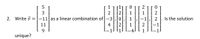 2. Write \(\vec{v} = \begin{bmatrix} 5 \\ 3 \\ -11 \\ 11 \\ 9 \end{bmatrix}\) as a linear combination of \(\begin{bmatrix} 1 \\ 2 \\ -3 \\ 4 \\ -1 \end{bmatrix}\), \(\begin{bmatrix} 1 \\ 2 \\ 0 \\ 2 \\ 1 \end{bmatrix}\), \(\begin{bmatrix} 0 \\ 1 \\ 1 \\ 1 \\ -4 \end{bmatrix}\), \(\begin{bmatrix} 2 \\ 1 \\ -1 \\ 2 \\ 1 \end{bmatrix}\), \(\begin{bmatrix} 0 \\ 2 \\ 2 \\ -1 \\ -1 \end{bmatrix}\). Is the solution unique?