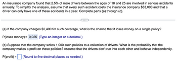 An insurance company found that 2.5% of male drivers between the ages of 18 and 25 are involved in serious accidents
annually. To simplify the analysis, assume that every such accident costs the insurance company $63,000 and that a
driver can only have one of these accidents in a year. Complete parts (a) through (c).
(a) If the company charges $2,400 for such coverage, what is the chance that it loses money on a single policy?
P(loses money)= 0.025 (Type an integer or a decimal.)
(b) Suppose that the company writes 1,000 such policies to a collection of drivers. What is the probability that the
company makes a profit on these policies? Assume that the drivers don't run into each other and behave independently.
P(profit) = (Round to five decimal places as nee ed.)