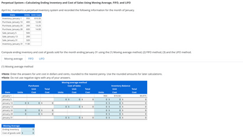 Perpetual System-Calculating Ending Inventory and Cost of Sales Using Moving Average, FIFO, and LIFO
April Inc. maintains a perpetual inventory system and recorded the following information for the month of January.
Units Unit Cost
$10.50
950
400
12.00
Inventory, January 1
Purchase, January 10
Purchase, January 20
Purchase, January 28
Sale, January 5
200
13.25
600
14.00
500
Sale, January 13
200
Sale, January 31
320
Inventory, January 31 1130
Date
Compute ending inventory and cost of goods sold for the month ending January 31 using the (1) Moving average method, (2) FIFO method, (3) and the LIFO method.
Moving average FIFO
(1) Moving average method
•Note: Enter the answers for unit cost in dollars and cents, rounded to the nearest penny. Use the rounded amounts for later calculations.
•Note: Do not use negative signs with any of your answers.
Date
January 1
January 5
January 10
January 13
January 20
January 28
January 31
Units
Moving Average
Ending Inventory
Cost of goods sold $
Purchases
Unit
Cost
0 $
0
0
LIFO
0
0
0 $
0 $
0 $
Total
Cost
0
0
0
Moving-average method
Cost of Sales
Unit
Cost
Units
0 $
0 $
0 $
0 $
0 $
0 $
Total
Cost
0
0
0
Units
950
0 $
0 $
0 $
0 $
0 $
0 $
Inventory Balance
Unit
Cost
$10.50
0 $
0 $
0 $
0 $
0 $
0 $
Total
Cost
$9,975
0
0
0
0
0
0