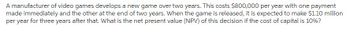 A manufacturer of video games develops a new game over two years. This costs $800,000 per year with one payment
made immediately and the other at the end of two years. When the game is released, it is expected to make $1.10 million
per year for three years after that. What is the net present value (NPV) of this decision if the cost of capital is 10%?