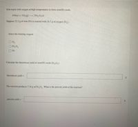 Iron reacts with oxygen at high temperatures to form iron(III) oxide.
4 Fe(s) +30,(g)-2 Fe,0,(s)
Suppose 22.2 g of iron (Fe) is reacted with 26.7 g of oxygen (O,).
Select the limiting reagent.
O Fe,0,
O Fe
Calculate the theoretical yield of iron(III) oxide (Fe,0,).
theoretical yield=
The reaction produces 7.34 g of Fe,O. What is the percent yield of the reaction?
percent yield=
