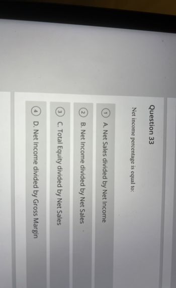 Question 33
Net income percentage is equal to:
A. Net Sales divided by Net Income
B. Net Income divided by Net Sales
③ C. Total Equity divided by Net Sales
D. Net Income divided by Gross Margin