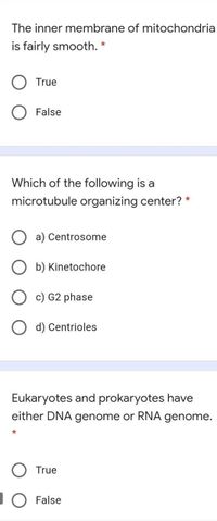 The inner membrane of mitochondria
is fairly smooth. *
True
O False
Which of the following is a
microtubule organizing center? *
O a) Centrosome
O b) Kinetochore
c) G2 phase
O d) Centrioles
Eukaryotes and prokaryotes have
either DNA genome or RNA genome.
O True
IO False
