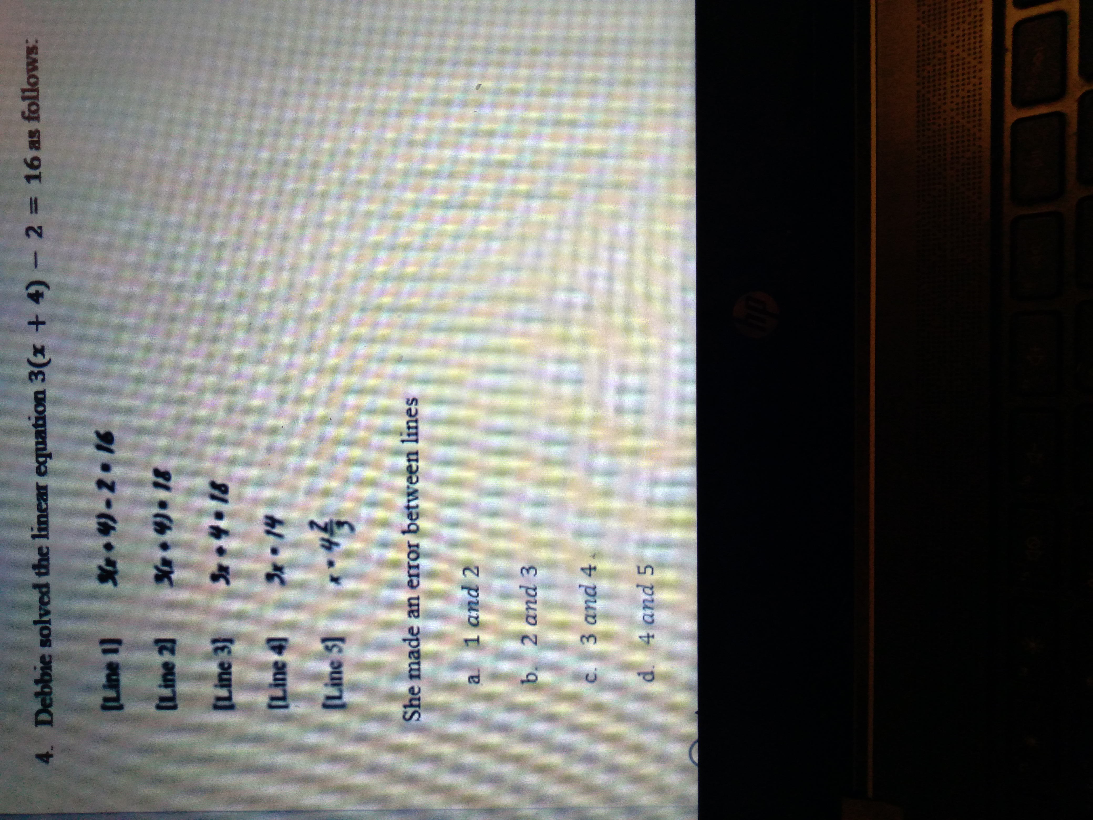 C.
4. Debbie solved the linear equation 3(x + 4)- 2 16 as follows:
%3D
(Line 1]
S•4)-2.16
(Line 2]
[Line 3}
Sx•4-18
[Line 4]
[Line 5] *4
She made an error between lines
1 and 2
a.
b. 2 and 3
c. 3 and 4.
d. 4 and 5
