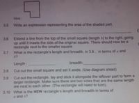 **Educational Exercise on Geometry**

**Figure Overview:**
The provided shape is a composite figure consisting of a small square joined with a larger square. There’s a shaded part in the upper right corner of the larger square forming an L-shape when combined.

**Steps:**

**3.5** Write an expression representing the area of the shaded part.
   ______________________________________________________

**3.6** Extend a line from the top of the small square (length \( b \)) to the right, going up until it meets the side of the original square. There should now be a rectangle formed adjacent to the smaller square.

**3.7** What is the rectangle’s length and breadth, in step 3.6, in terms of \( a \) and \( b \)?
   - **Length:** ________________________________________
   - **Breadth:** _______________________________________

**3.8** Cut out the small square and set it aside. (Use diagram sheet.)

**3.9** Cut out the rectangle, lay and stick it alongside the leftover part to form a larger rectangle. Ensure that two sides of the same length are next to each other (the rectangle will need to turn).

**3.10** What is the **new** rectangle's length and breadth in terms of \( a \) and \( b \)?
   - **Length:** ________________________________________
   - **Breadth:** _______________________________________

**Diagram Explanation:**
The given figure depicts a geometric shape where a small square of side \( b \) is shaded and part of a large square of side \( a \). By following the instructions, you will manipulate this shape to investigate areas and rearrange components to form new figures.

Follow the instructions step-by-step to explore these geometric transformations.