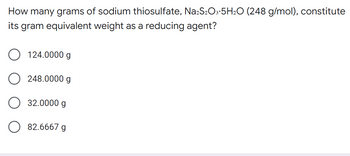 How many grams of sodium thiosulfate, Na2S₂O3.5H₂O (248 g/mol), constitute
its gram equivalent weight as a reducing agent?
O 124.0000 g
O 248.0000 g
32.0000 g
O 82.6667 g