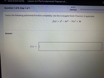 Save & Exit Certify Lesson: 6.4 The Fundamental Theorem of ...
Question 1 of 9, Step 1 of 1
Factor the following polynomial function completely. Use the Conjugate Roots Theorem, if applicable.
f(x) = x6 − 6x² - 31x² + 36
Answer
0/15
Correct
f(x) =
S