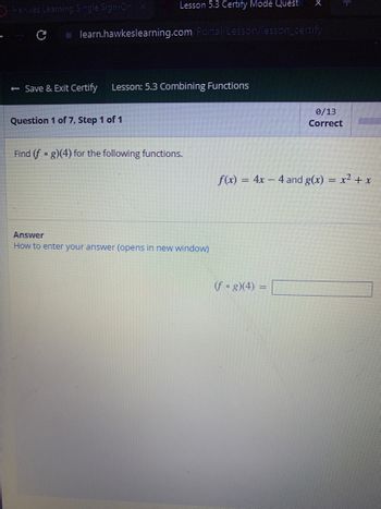 Lesson 5.3 Certify Mode Questi
learn.hawkeslearning.com/Portal/Lesson/lesson_certify
Hawkes Learning Single Sign-On x
с
← Save & Exit Certify Lesson: 5.3 Combining Functions
Question 1 of 7, Step 1 of 1
Find (fog)(4) for the following functions.
Answer
How to enter your answer (opens in new window)
0/13
Correct
f(x) = 4x4 and g(x) = x² + x
(fog)(4) =