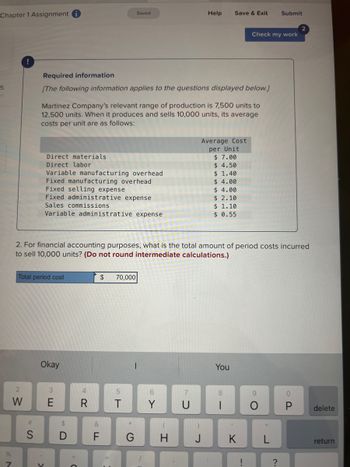 Chapter 1 Assignment i
5
%
N
2
W
#
S
Total period cost
Required information
[The following information applies to the questions displayed below.]
Direct materials
Direct labor
Variable manufacturing overhead
Fixed manufacturing overhead
Fixed selling expense
Fixed administrative expense
Sales commissions
Variable administrative expense
Martinez Company's relevant range of production is 7,500 units to
12,500 units. When it produces and sells 10,000 units, its average
costs per unit are as follows:
Okay
Y
3
2. For financial accounting purposes, what is the total amount of period costs incurred
to sell 10,000 units? (Do not round intermediate calculations.)
$
D
4
R
&
Saved
LL
$
70,000
5
T
Help
6
G H
Save & Exit
Average Cost
per Unit
$7.00
$ 4.50
$ 1.40
$ 4.00
$ 4.00
$ 2.10
$ 1.10
$ 0.55
You
8
Check my work
K
!
Submit
о
?
0
P
delete
return