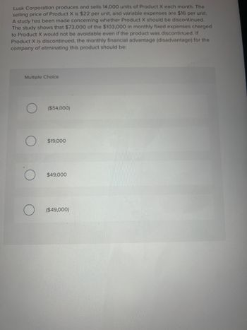 Lusk Corporation produces and sells 14,000 units of Product X each month. The
selling price of Product X is $22 per unit, and variable expenses are $16 per unit.
A study has been made concerning whether Product X should be discontinued.
The study shows that $73,000 of the $103,000 in monthly fixed expenses charged
to Product X would not be avoidable even if the product was discontinued. If
Product X is discontinued, the monthly financial advantage (disadvantage) for the
company of eliminating this product should be:
Multiple Choice
($54,000)
$19,000
$49,000
($49,000)