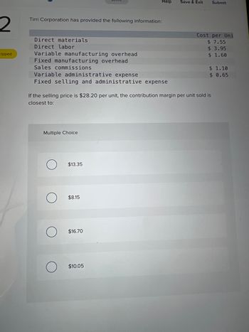 2
kipped
Tirri Corporation has provided the following information:
Direct materials.
Direct labor
Variable manufacturing overhead
Fixed manufacturing overhead
Sales commissions
Variable administrative expense
Fixed selling and administrative expense
Multiple Choice
O
$13.35
Help
If the selling price is $28.20 per unit, the contribution margin per unit sold is
closest to:
$8.15
$16.70
$10.05
Save & Exit
Submit
Cost per Uni
$ 7.55
$ 3.95
$ 1.60
$ 1.10
$ 0.65