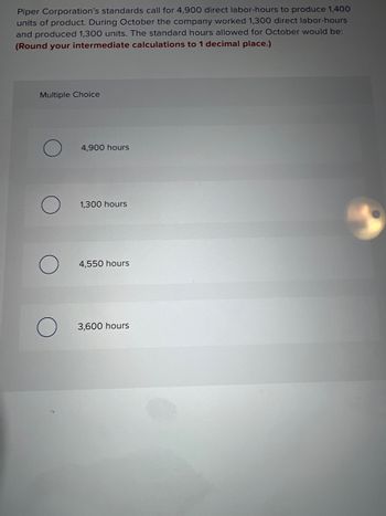 **Problem Context:**

Piper Corporation’s standards require 4,900 direct labor-hours to produce 1,400 units of product. During October, the company worked 1,300 direct labor-hours and produced 1,300 units. The task is to calculate the standard hours allowed for October based on the production.

**Question:**

What would the standard hours allowed for October be? (Round your intermediate calculations to 1 decimal place.)

**Multiple Choice Options:**

- ○ 4,900 hours
- ○ 1,300 hours
- ○ 4,550 hours
- ○ 3,600 hours

**Guidance:**

To calculate the standard hours allowed, use the ratio of standard hours per unit calculated from the given standards:
\[ \text{Standard hours per unit} = \frac{4,900 \text{ hours}}{1,400 \text{ units}} \]

Use this to find the standard hours allowed for the actual output:
\[ \text{Standard hours allowed} = \text{Standard hours per unit} \times 1,300 \text{ units} \]