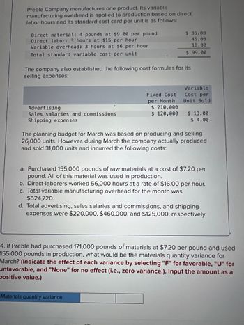 Preble Company manufactures one product. Its variable
manufacturing overhead is applied to production based on direct
labor-hours and its standard cost card per unit is as follows:
Direct material: 4 pounds at $9.00 per pound
Direct labor: 3 hours at $15 per hour
Variable overhead: 3 hours at $6 per hour
Total standard variable cost per unit
The company also established the following cost formulas for its
selling expenses:
Advertising
Sales salaries and commissions
Shipping expenses
Fixed Cost
per Month
$36.00
45.00
18.00
$99.00
$ 210,000
$ 120,000
Variable
Cost per
Unit Sold
Materials quantity variance
$ 13.00
$ 4.00
The planning budget for March was based on producing and selling
26,000 units. However, during March the company actually produced
and sold 31,000 units and incurred the following costs:
a. Purchased 155,000 pounds of raw materials at a cost of $7.20 per
pound. All of this material was used in production.
b. Direct-laborers worked 56,000 hours at a rate of $16.00 per hour.
c. Total variable manufacturing overhead for the month was
$524,720.
d. Total advertising, sales salaries and commissions, and shipping
expenses were $220,000, $460,000, and $125,000, respectively.
4. If Preble had purchased 171,000 pounds of materials at $7.20 per pound and used
155,000 pounds in production, what would be the materials quantity variance for
March? (Indicate the effect of each variance by selecting "F" for favorable, "U" for
unfavorable, and "None" for no effect (i.e., zero variance.). Input the amount as a
positive value.)