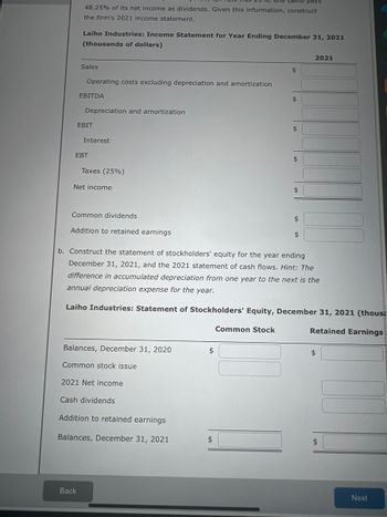 **Laiho Industries: Income Statement for Year Ending December 31, 2021 (thousands of dollars)**

- **Sales**
  - (Blank for input) $

- **Operating costs excluding depreciation and amortization**
  - (Blank for input) $

- **EBITDA (Earnings Before Interest, Taxes, Depreciation, and Amortization)**
  - (Blank for input) $

- **Depreciation and amortization**
  - (Blank for input) $

- **EBIT (Earnings Before Interest and Taxes)**
  - (Blank for input) $

- **Interest**
  - (Blank for input) $

- **EBT (Earnings Before Tax)**
  - (Blank for input) $

- **Taxes (25%)**
  - (Blank for input) $

- **Net Income**
  - (Blank for input) $

- **Common dividends**
  - (Blank for input) $

- **Addition to retained earnings**
  - (Blank for input) $

**b. Construct the statement of stockholders' equity for the year ending December 31, 2021, and the 2021 statement of cash flows.**

*Hint:* The difference in accumulated depreciation from one year to the next is the annual depreciation expense for the year.

**Laiho Industries: Statement of Stockholders' Equity, December 31, 2021 (thousands of dollars)**

|                      | Common Stock | Retained Earnings |
|----------------------|--------------|-------------------|
| Balances, December 31, 2020 | (Blank for input) $| (Blank for input) $|
| Common stock issue   | (Blank for input) $|                   |
| 2021 Net income      |                   | (Blank for input) $|
| Cash dividends       |                   | (Blank for input) $|
| Addition to retained earnings |         | (Blank for input) $|
| **Balances, December 31, 2021** | (Blank for input) $| (Blank for input) $|

The document serves as a template for calculating financial statements, with spaces provided for inputting data for analysis.