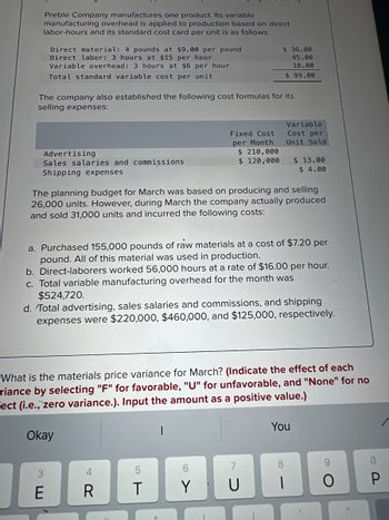 Preble Company manufactures one product. Its variable
manufacturing overhead is applied to production based on direct
labor-hours and its standard cost card per unit is as follows:
Direct material: 4 pounds at $9.00 per pound
Direct labor: 3 hours at $15 per hour
Variable overhead: 3 hours at $6 per hour
Total standard variable cost per unit
The company also established the following cost formulas for its
selling expenses:
Advertising
Sales salaries and commissions
Shipping expenses
3 EU
Okay
The planning budget for March was based on producing and selling
26,000 units. However, during March the company actually produced
and sold 31,000 units and incurred the following costs:
E
a. Purchased 155,000 pounds of raw materials at a cost of $7.20 per
pound. All of this material was used in production.
b. Direct-laborers worked 56,000 hours at a rate of $16.00 per hour.
c. Total variable manufacturing overhead for the month was
$524,720.
Fixed Cost
per Month
d. Total advertising, sales salaries and commissions, and shipping
expenses were $220,000, $460,000, and $125,000, respectively.
4R
What is the materials price variance for March? (Indicate the effect of each
riance by selecting "F" for favorable, "U" for unfavorable, and "None" for no
Fect (i.e., zero variance.). Input the amount as a positive value.)
R
$36.00
45.00
18.00
$99.00
$ 210,000
$ 120,000
5
T
6
Y
Variable
Cost per
Unit Sold
7
$ 13.00
$4.00
You
8
O
11
0
P