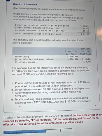 Required information
[The following information applies to the questions displayed below.]
Preble Company manufactures one product. Its variable
manufacturing overhead is applied to production based on direct
labor-hours and its standard cost card per unit is as follows:
Direct material: 4 pounds at $9.00 per pound
Direct labor: 3 hours at $15 per hour
Variable overhead: 3 hours at $6 per hour
Total standard variable cost per unit
The company also established the following cost formulas for its
selling expenses:
Advertising
Sales salaries and commissions
Shipping expenses
$ 36.00
45.00
18.00
$ 99.00
Fixed Cost
per Month
$ 210,000
$ 120,000
Variable
Cost per
Unit Sold
$ 13.00
$ 4.00
The planning budget for March was based on producing and selling
26,000 units. However, during March the company actually produced
and sold 31,000 units and incurred the following costs:
Variable overhead rate variance
a. Purchased 155,000 pounds of raw materials at a cost of $7.20 per
pound. All of this material was used in production.
b. Direct-laborers worked 56,000 hours at a rate of $16.00 per hour.
c. Total variable manufacturing overhead for the month was
$524,720.
d. Total advertising, sales salaries and commissions, and shipping
expenses were $220,000, $460,000, and $125,000, respectively.
11. What is the variable overhead rate variance for March? (Indicate the effect of eac
variance by selecting "F" for favorable, "U" for unfavorable, and "None" for no
effect (i.e., zero variance.). Input the amount as a positive value.)