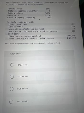 Aaron Corporation, which has only one product, has provided the following data
concerning its most recent month of operations:
Selling price
Units in beginning inventory
Units produced
Units sold
Units in ending inventory
Variable costs per unit:
Direct materials
Direct labor
Variable manufacturing overhead.
Variable selling and administrative expense
Multiple Choice
Fixed costs:
Fixed manufacturing overhead
Fixed selling and administrative expense
What is the unit product cost for the month under variable costing?
$110 per unit
$137 per unit
$143
0
$120 per unit
6,850
6,550
300
$93 per unit
$23
$53
$17
$17
$184,950
$ 27,300