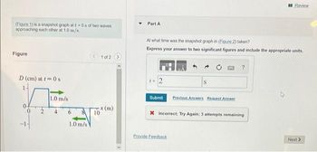 (Figure 1) is a snapshot graph at t=0s of two waves
approaching each other at 1.0 m/s.
Figure
1 of 2 >
D (cm) at t=0 s
1.0 m/s
6
8
1.0 m/s
10
x (m)
Review
Part A
At what time was the snapshot graph in (Figure 2) taken?
Express your answer to two significant figures and include the appropriate units.
?
t = 2
S
Submit
Previous Answers Request Answer
X Incorrect; Try Again; 3 attempts remaining
Next >
Provide Feedback