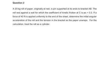 Question 2
A 20-kg roll of paper, originally at rest, is pin supported at its ends to bracket AB. The
roll rest against a wall for which the coefficient of kinetic friction at C is Mc = 0.3. If a
force of 40 N is applied uniformly to the end of the sheet, determine the initial angular
acceleration of the roll and the tension in the bracket as the paper unwraps. For the
calculation, treat the roll as a cylinder.