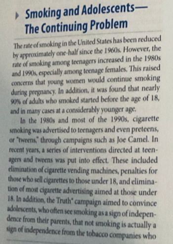 ►Smoking and Adolescents-
The Continuing Problem
The rate of smoking in the United States has been reduced
by approximately one-half since the 1960s. However, the
rate of smoking among teenagers increased in the 1980s
and 1990s, especially among teenage females. This raised
concerns that young women would continue smoking
during pregnancy. In addition, it was found that nearly
90% of adults who smoked started before the age of 18,
and in many cases at a considerably younger age.
In the 1980s and most of the 1990s, cigarette
smoking was advertised to teenagers and even preteens,
or "tweens," through campaigns such as Joe Camel. In
recent years, a series of interventions directed at teen-
agers and tweens was put into effect. These included.
elimination of cigarette vending machines, penalties for
those who sell cigarettes to those under 18, and elimina-
tion of most cigarette advertising aimed at those under
18. In addition, the Truth' campaign aimed to convince
adolescents, who often see smoking as a sign of indepen-
dence from their parents, that not smoking is actually a
sign of independence from the tobacco companies who