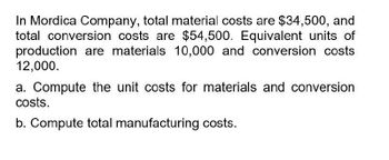 In Mordica Company, total material costs are $34,500, and
total conversion costs are $54,500. Equivalent units of
production are materials 10,000 and conversion costs
12,000.
a. Compute the unit costs for materials and conversion
costs.
b. Compute total manufacturing costs.