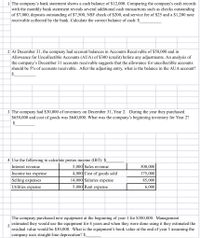 1 The company's bank statement shows a cash balance of $12,000. Comparing the company's cash records
with the monthly bank statement reveals several additional cash transactions such as checks outstanding
of $7,000, deposits outstanding of $7,500, NSF check of $200, and service fee of $25 and a $1,200 note
receivable collected by the bank. Calculate the correct balance of cash: $
2 At December 31, the company had account balances in Accounts Receivable of $50,000 and in
Allowance for Uncollectible Accounts (AUA) of $300 (credit) before any adjustments. An analysis of
the company's December 31 accounts receivable suggests that the allowance for uncollectible accounts
should be 5% of accounts receivable. After the adjusting entry, what is the balance in the AUA account?
2$
3 The company had $30,000 of inventory on December 31, Year 2. During the year they purchased
$650,000 and cost of goods was $640,000. What was the company's beginning inventory for Year 2?
$
4 Use the following to calculate pretax income (IBT): $_
5,000 Sales revenue
Interest revenue
300,000
Income tax expense
4,000 Cost of goods sold
175,000
Selling expenses
14,000 Salaries expense
85,000
Utilities expense
5,000 Rent expense
6,000
The company purchased new equipment at the beginning of year 1 for $300,000. Management
estimated they would use the equipment for 4 years and when they were done using it they estimated the
5
residual value would be $30,000. What is the equipment's book value at the end of year 3 assuming the
company uses straight-line deprecation? $
