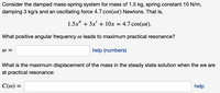 Consider the damped mass-spring system for a mass of 1.5 kg, spring constant 10 N/m, damping 3 kg/s, and an oscillating force \(4.7 \cos(\omega t)\) Newtons. That is,

\[ 1.5x'' + 3x' + 10x = 4.7 \cos(\omega t). \]

What positive angular frequency \(\omega\) leads to maximum practical resonance?

\[
\omega = \_\_\_\_\_ \quad \text{help (numbers)}
\]

What is the maximum displacement of the mass in the steady state solution when we are at practical resonance:

\[
C(\omega) = \_\_\_\_\_ \quad \text{help}
\]