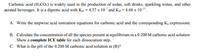 Carbonic acid (H;CO:) is widely used in the production of sodas, soft drinks, sparkling wines, and other
aerated beverages. It is a diprotic acid with Ka = 4.37 x 10"and K2 = 4.68 x 10-".
A. Write the stepwise acid ionization equations for carbonic acid and the corresponding K, expressions.
B. Calculate the concentration of all the species present at equilibrium in a 0.200 M carbonic acid solution.
Show a complete ICE table for each dissociation step.
C. What is the pH of the 0.200 M carbonic acid solution in (B)?
