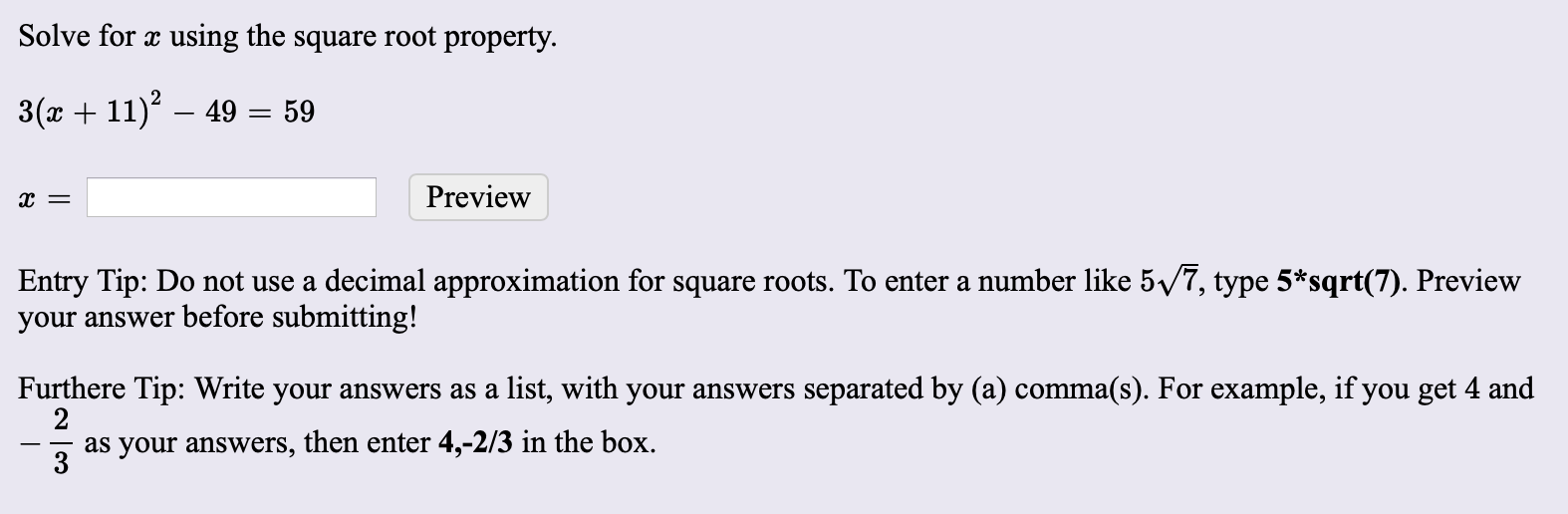 Solve for x using the square root property.
3(x + 11) – 49 = 59
Preview
Entry Tip: Do not use a decimal approximation for square roots. To enter a number like 5/7, type 5*sqrt(7). Preview
your answer before submitting!
Furthere Tip: Write your answers as a list, with your answers separated by (a) comma(s). For example, if you get 4 and
2
as your answers, then enter 4,-2/3 in the box.
3
