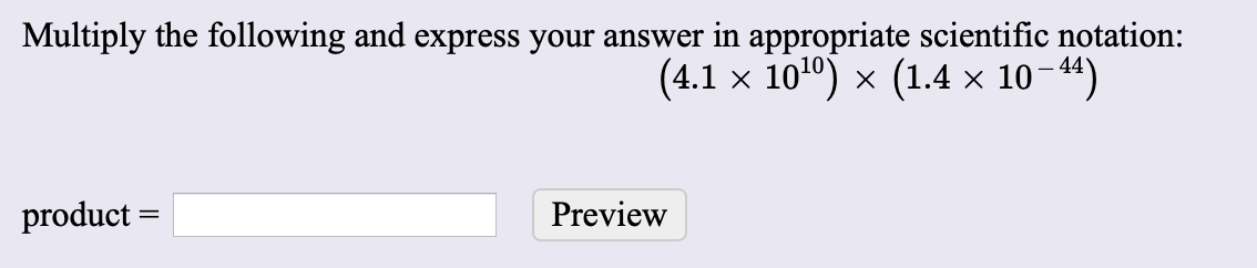 Multiply the following and express your answer in appropriate scientific notation:
(4.1 x 1010) x (1.4 x 1044)
product
Preview
