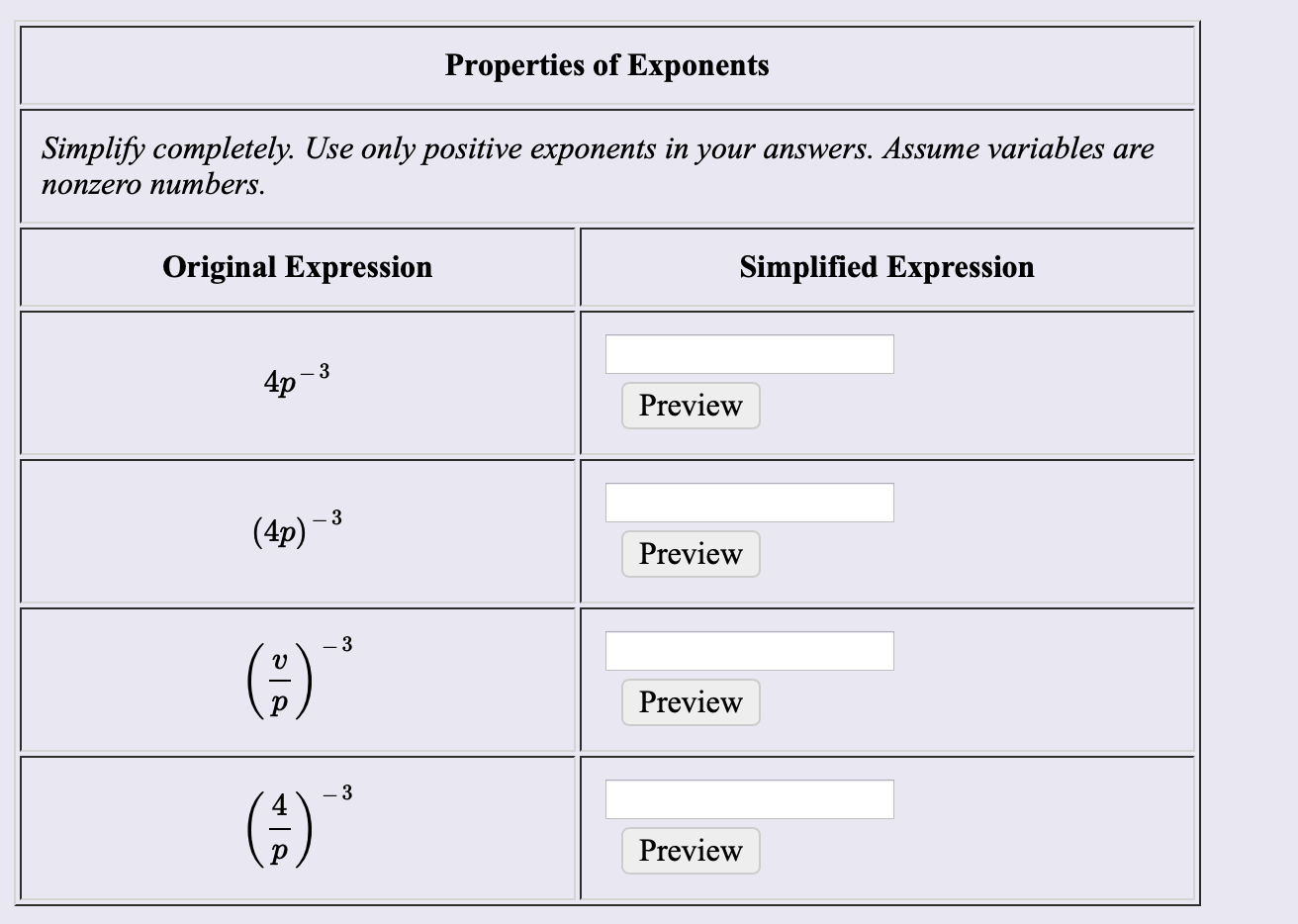 Properties of Exponents
Simplify completely. Use only positive exponents in your answers. Assume variables are
поnzero nunтbers.
Original Expression
Simplified Expression
4p
3
Preview
(4p)-3
Preview
(;)"
Preview
(3
Preview

